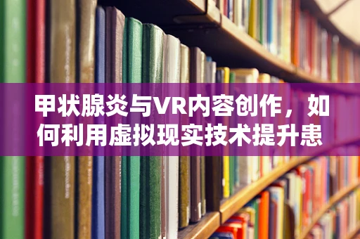 甲状腺炎与VR内容创作，如何利用虚拟现实技术提升患者体验与教育？