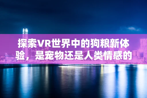 探索VR世界中的狗粮新体验，是宠物还是人类情感的延伸？