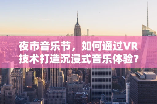 夜市音乐节，如何通过VR技术打造沉浸式音乐体验？