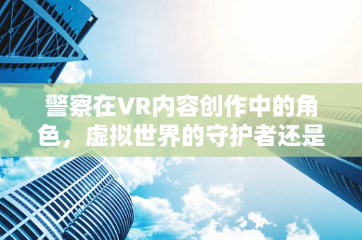 警察在VR内容创作中的角色，虚拟世界的守护者还是故事讲述者？