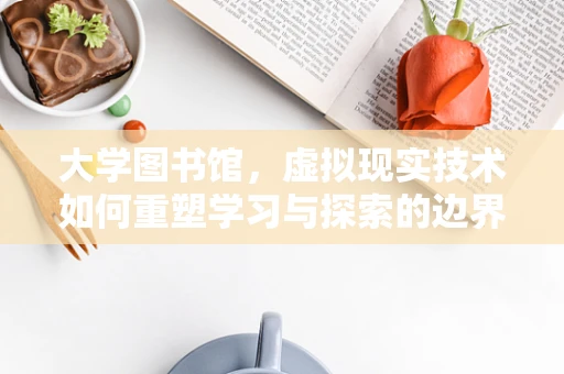 大学图书馆，虚拟现实技术如何重塑学习与探索的边界？