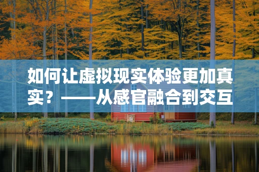 如何让虚拟现实体验更加真实？——从感官融合到交互设计的探索