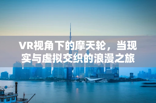 VR视角下的摩天轮，当现实与虚拟交织的浪漫之旅