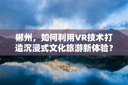 郴州，如何利用VR技术打造沉浸式文化旅游新体验？