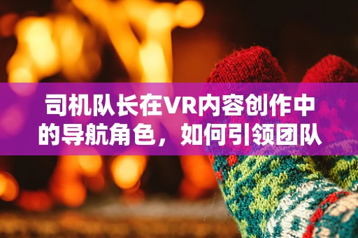 司机队长在VR内容创作中的导航角色，如何引领团队穿越虚拟现实的海洋？