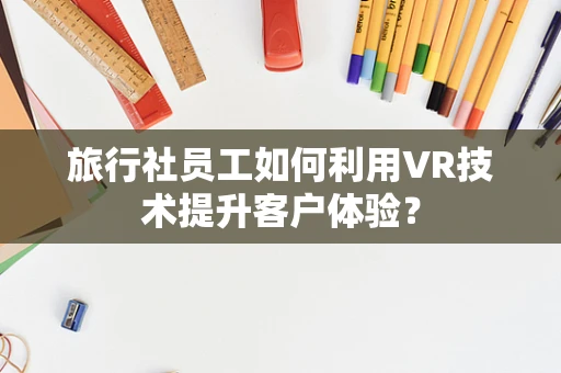 旅行社员工如何利用VR技术提升客户体验？