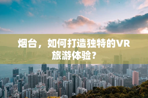 烟台，如何打造独特的VR旅游体验？