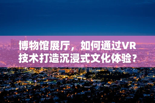 博物馆展厅，如何通过VR技术打造沉浸式文化体验？