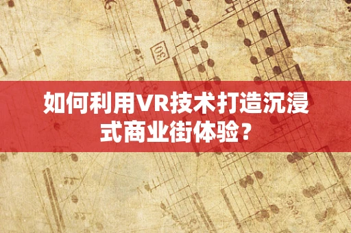 如何利用VR技术打造沉浸式商业街体验？