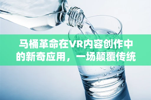 马桶革命在VR内容创作中的新奇应用，一场颠覆传统体验的探索