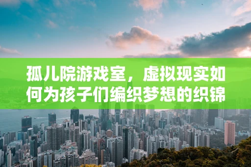 孤儿院游戏室，虚拟现实如何为孩子们编织梦想的织锦？