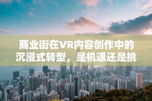 商业街在VR内容创作中的沉浸式转型，是机遇还是挑战？