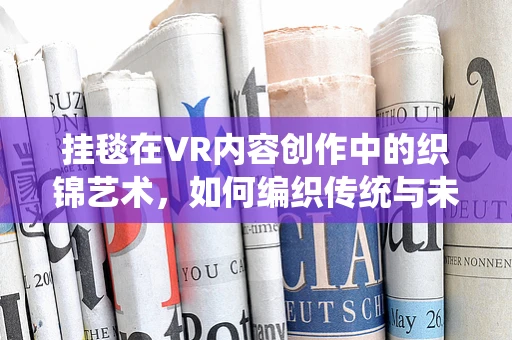 挂毯在VR内容创作中的织锦艺术，如何编织传统与未来的视觉盛宴？