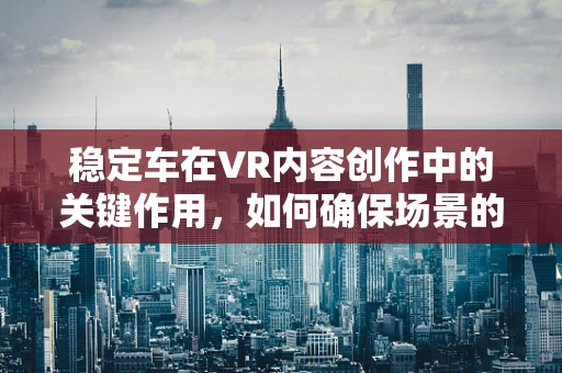 稳定车在VR内容创作中的关键作用，如何确保场景的稳定与流畅？
