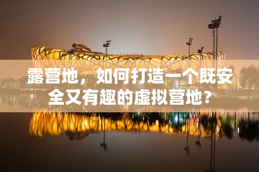 露营地，如何打造一个既安全又有趣的虚拟营地？