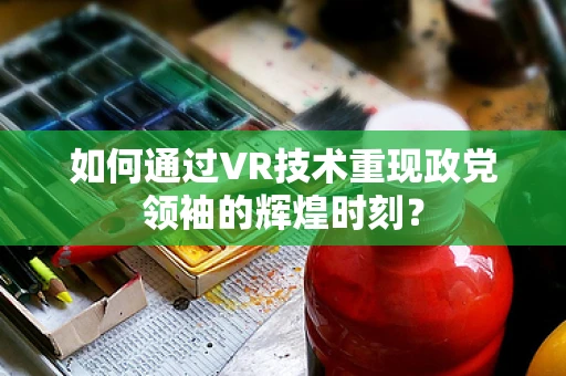如何通过VR技术重现政党领袖的辉煌时刻？