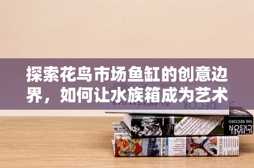 探索花鸟市场鱼缸的创意边界，如何让水族箱成为艺术与生活的完美融合？