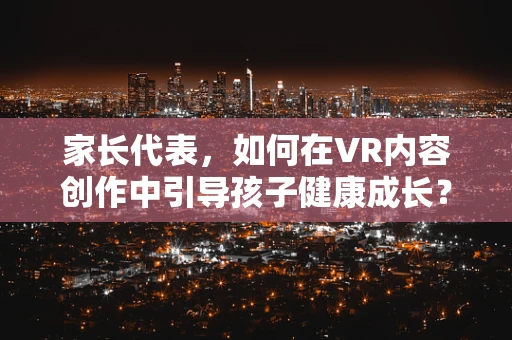 家长代表，如何在VR内容创作中引导孩子健康成长？