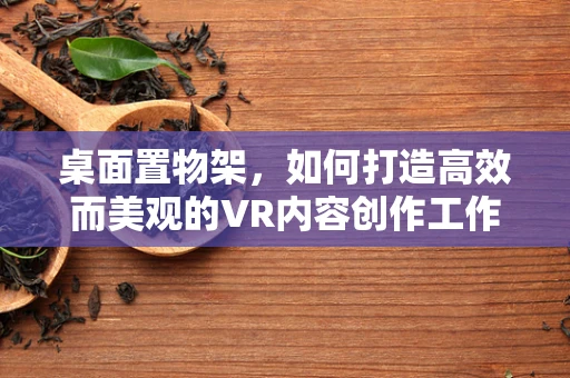 桌面置物架，如何打造高效而美观的VR内容创作工作区？