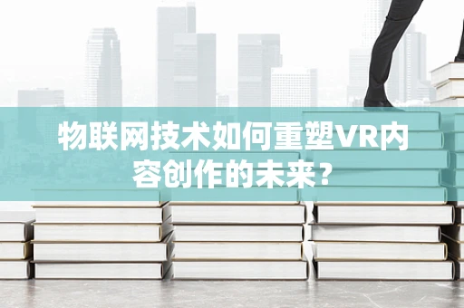 物联网技术如何重塑VR内容创作的未来？
