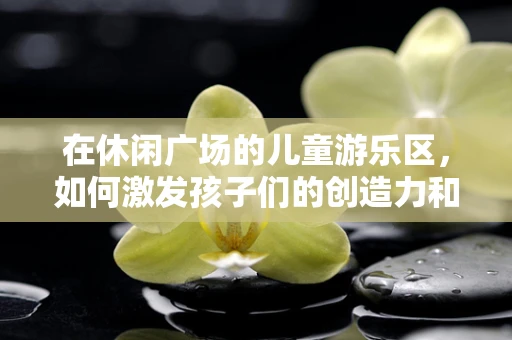 在休闲广场的儿童游乐区，如何激发孩子们的创造力和想象力？
