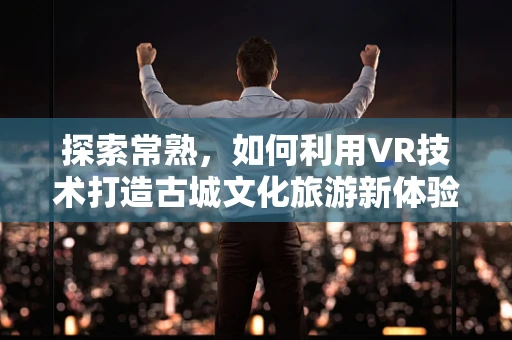 探索常熟，如何利用VR技术打造古城文化旅游新体验？