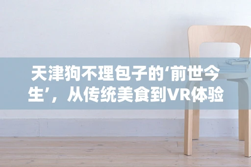 天津狗不理包子的‘前世今生’，从传统美食到VR体验的跨越