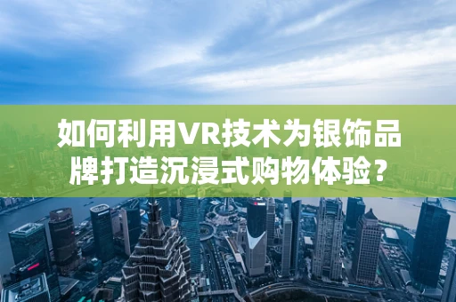 如何利用VR技术为银饰品牌打造沉浸式购物体验？