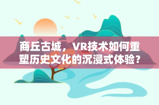 商丘古城，VR技术如何重塑历史文化的沉浸式体验？