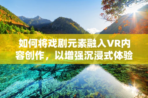 如何将戏剧元素融入VR内容创作，以增强沉浸式体验？