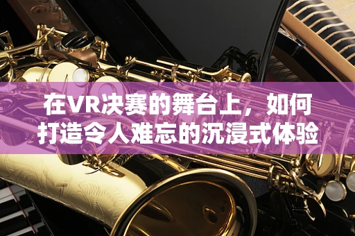 在VR决赛的舞台上，如何打造令人难忘的沉浸式体验？
