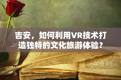 吉安，如何利用VR技术打造独特的文化旅游体验？