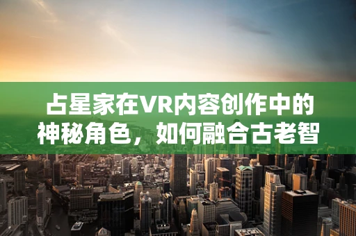 占星家在VR内容创作中的神秘角色，如何融合古老智慧与现代技术？