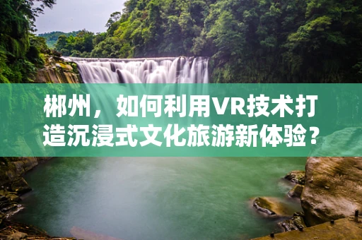郴州，如何利用VR技术打造沉浸式文化旅游新体验？