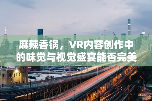 麻辣香锅，VR内容创作中的味觉与视觉盛宴能否完美融合？