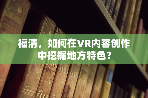 福清，如何在VR内容创作中挖掘地方特色？