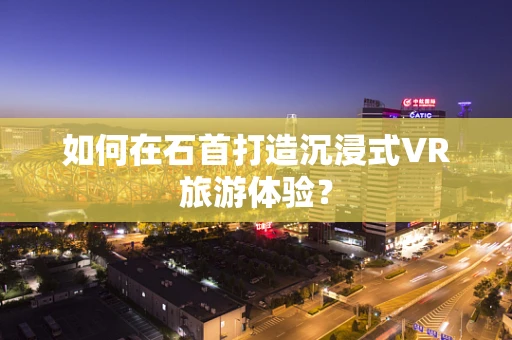 如何在石首打造沉浸式VR旅游体验？