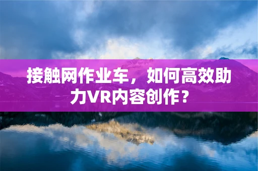 接触网作业车，如何高效助力VR内容创作？