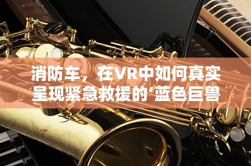 消防车，在VR中如何真实呈现紧急救援的‘蓝色巨兽’？