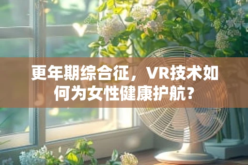 更年期综合征，VR技术如何为女性健康护航？