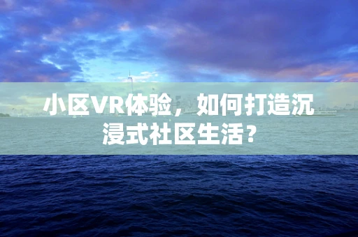 小区VR体验，如何打造沉浸式社区生活？