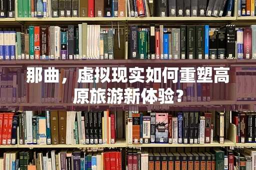 那曲，虚拟现实如何重塑高原旅游新体验？