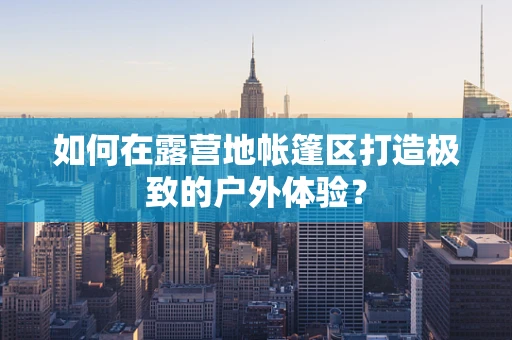 如何在露营地帐篷区打造极致的户外体验？