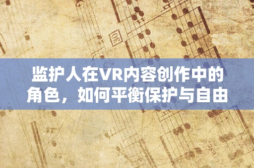 监护人在VR内容创作中的角色，如何平衡保护与自由？