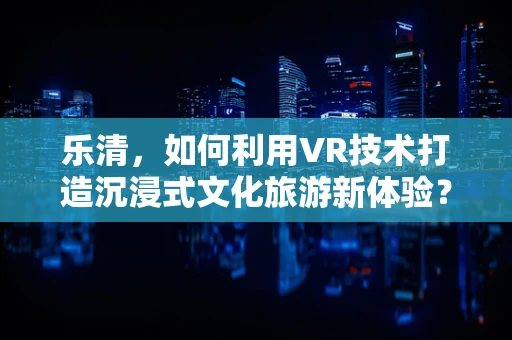 乐清，如何利用VR技术打造沉浸式文化旅游新体验？