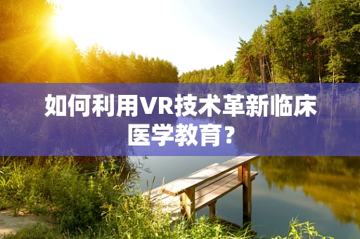 如何利用VR技术革新临床医学教育？