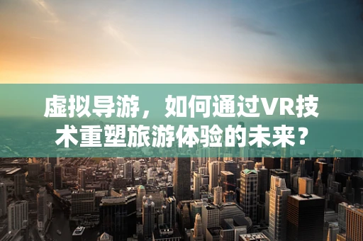 虚拟导游，如何通过VR技术重塑旅游体验的未来？
