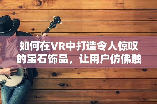 如何在VR中打造令人惊叹的宝石饰品，让用户仿佛触手可及？