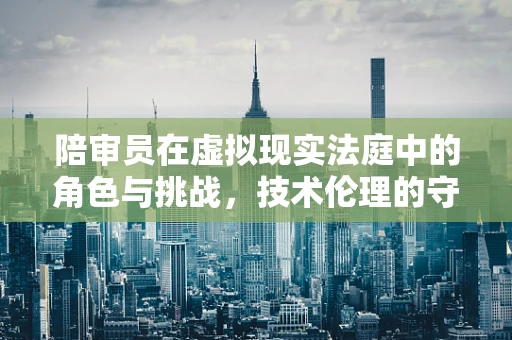 陪审员在虚拟现实法庭中的角色与挑战，技术伦理的守望者？