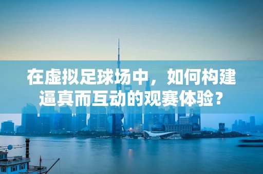 在虚拟足球场中，如何构建逼真而互动的观赛体验？